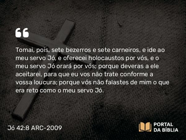 Jó 42:8 ARC-2009 - Tomai, pois, sete bezerros e sete carneiros, e ide ao meu servo Jó, e oferecei holocaustos por vós, e o meu servo Jó orará por vós; porque deveras a ele aceitarei, para que eu vos não trate conforme a vossa loucura; porque vós não falastes de mim o que era reto como o meu servo Jó.