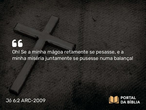 Jó 6:2 ARC-2009 - Oh! Se a minha mágoa retamente se pesasse, e a minha miséria juntamente se pusesse numa balança!