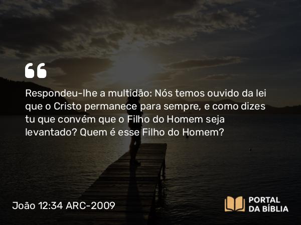 João 12:34 ARC-2009 - Respondeu-lhe a multidão: Nós temos ouvido da lei que o Cristo permanece para sempre, e como dizes tu que convém que o Filho do Homem seja levantado? Quem é esse Filho do Homem?