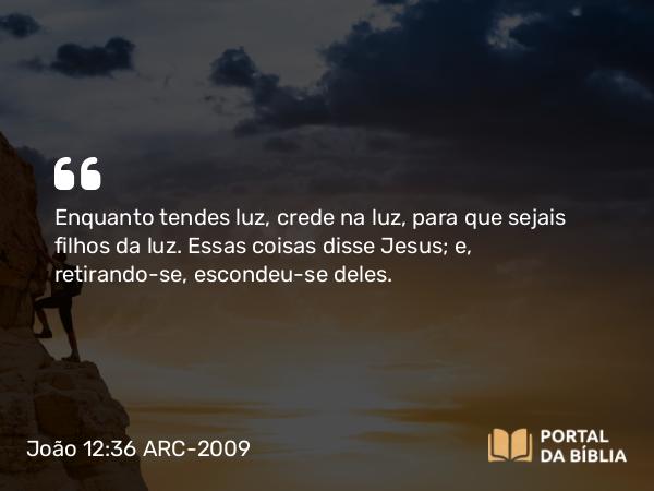 João 12:36 ARC-2009 - Enquanto tendes luz, crede na luz, para que sejais filhos da luz. Essas coisas disse Jesus; e, retirando-se, escondeu-se deles.