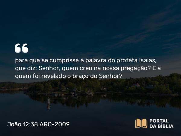 João 12:38 ARC-2009 - para que se cumprisse a palavra do profeta Isaías, que diz: Senhor, quem creu na nossa pregação? E a quem foi revelado o braço do Senhor?