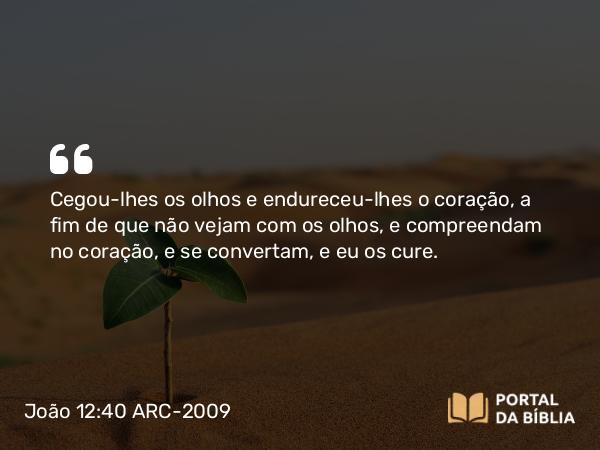 João 12:40 ARC-2009 - Cegou-lhes os olhos e endureceu-lhes o coração, a fim de que não vejam com os olhos, e compreendam no coração, e se convertam, e eu os cure.