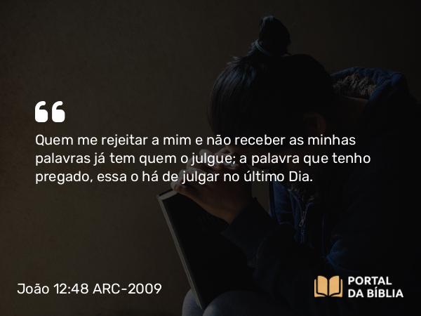 João 12:48 ARC-2009 - Quem me rejeitar a mim e não receber as minhas palavras já tem quem o julgue; a palavra que tenho pregado, essa o há de julgar no último Dia.