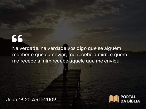 João 13:20 ARC-2009 - Na verdade, na verdade vos digo que se alguém receber o que eu enviar, me recebe a mim, e quem me recebe a mim recebe aquele que me enviou.