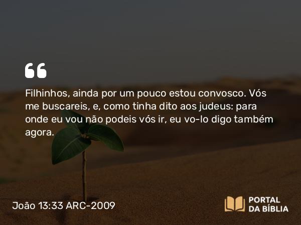 João 13:33 ARC-2009 - Filhinhos, ainda por um pouco estou convosco. Vós me buscareis, e, como tinha dito aos judeus: para onde eu vou não podeis vós ir, eu vo-lo digo também agora.