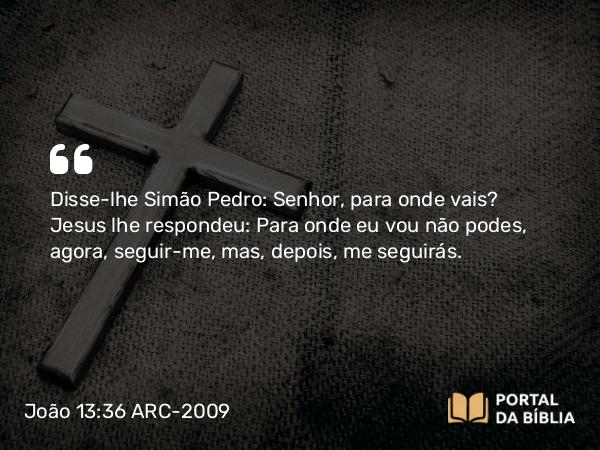 João 13:36 ARC-2009 - Disse-lhe Simão Pedro: Senhor, para onde vais? Jesus lhe respondeu: Para onde eu vou não podes, agora, seguir-me, mas, depois, me seguirás.