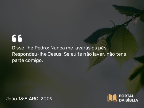 João 13:8 ARC-2009 - Disse-lhe Pedro: Nunca me lavarás os pés. Respondeu-lhe Jesus: Se eu te não lavar, não tens parte comigo.