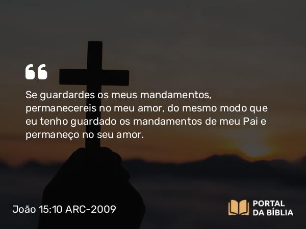 João 15:10 ARC-2009 - Se guardardes os meus mandamentos, permanecereis no meu amor, do mesmo modo que eu tenho guardado os mandamentos de meu Pai e permaneço no seu amor.