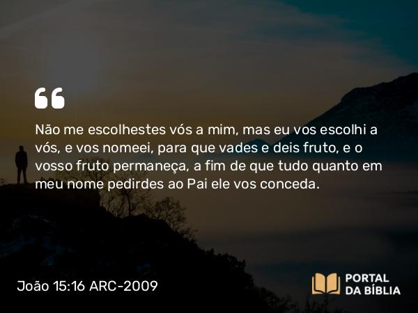 João 15:16 ARC-2009 - Não me escolhestes vós a mim, mas eu vos escolhi a vós, e vos nomeei, para que vades e deis fruto, e o vosso fruto permaneça, a fim de que tudo quanto em meu nome pedirdes ao Pai ele vos conceda.