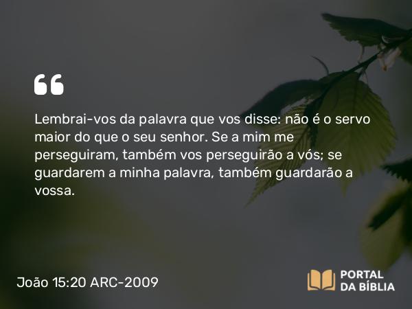 João 15:20 ARC-2009 - Lembrai-vos da palavra que vos disse: não é o servo maior do que o seu senhor. Se a mim me perseguiram, também vos perseguirão a vós; se guardarem a minha palavra, também guardarão a vossa.