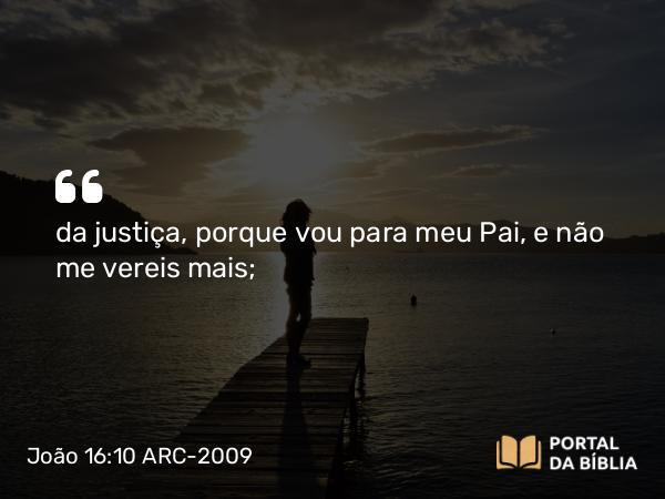 João 16:10 ARC-2009 - da justiça, porque vou para meu Pai, e não me vereis mais;