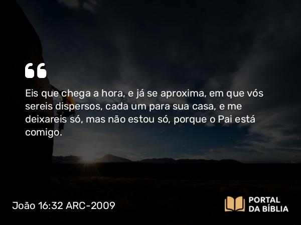 João 16:32 ARC-2009 - Eis que chega a hora, e já se aproxima, em que vós sereis dispersos, cada um para sua casa, e me deixareis só, mas não estou só, porque o Pai está comigo.