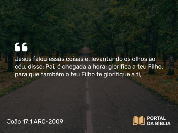 João 17:1-2 ARC-2009 - Jesus falou essas coisas e, levantando os olhos ao céu, disse: Pai, é chegada a hora; glorifica a teu Filho, para que também o teu Filho te glorifique a ti,