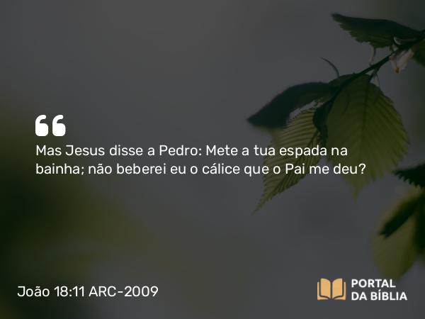 João 18:11 ARC-2009 - Mas Jesus disse a Pedro: Mete a tua espada na bainha; não beberei eu o cálice que o Pai me deu?