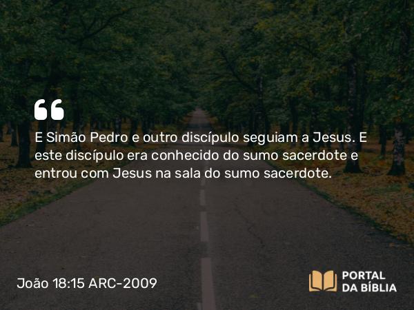 João 18:15 ARC-2009 - E Simão Pedro e outro discípulo seguiam a Jesus. E este discípulo era conhecido do sumo sacerdote e entrou com Jesus na sala do sumo sacerdote.