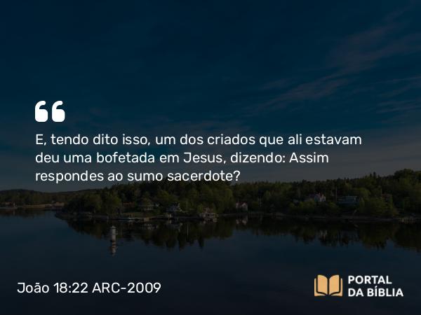 João 18:22 ARC-2009 - E, tendo dito isso, um dos criados que ali estavam deu uma bofetada em Jesus, dizendo: Assim respondes ao sumo sacerdote?