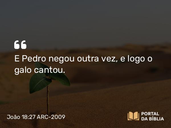 João 18:27 ARC-2009 - E Pedro negou outra vez, e logo o galo cantou.