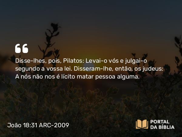 João 18:31 ARC-2009 - Disse-lhes, pois, Pilatos: Levai-o vós e julgai-o segundo a vossa lei. Disseram-lhe, então, os judeus: A nós não nos é lícito matar pessoa alguma.