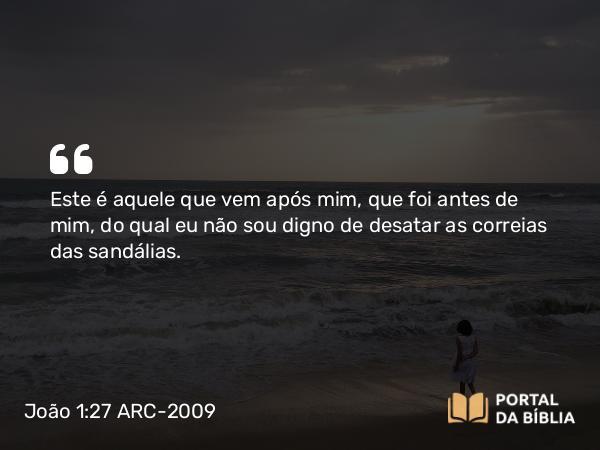 João 1:27 ARC-2009 - Este é aquele que vem após mim, que foi antes de mim, do qual eu não sou digno de desatar as correias das sandálias.