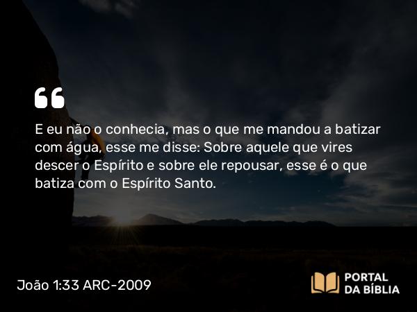 João 1:33 ARC-2009 - E eu não o conhecia, mas o que me mandou a batizar com água, esse me disse: Sobre aquele que vires descer o Espírito e sobre ele repousar, esse é o que batiza com o Espírito Santo.