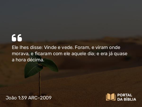 João 1:39 ARC-2009 - Ele lhes disse: Vinde e vede. Foram, e viram onde morava, e ficaram com ele aquele dia; e era já quase a hora décima.