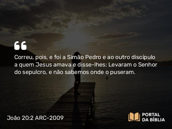 João 20:2 ARC-2009 - Correu, pois, e foi a Simão Pedro e ao outro discípulo a quem Jesus amava e disse-lhes: Levaram o Senhor do sepulcro, e não sabemos onde o puseram.