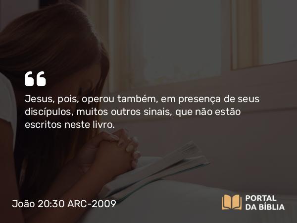 João 20:30 ARC-2009 - Jesus, pois, operou também, em presença de seus discípulos, muitos outros sinais, que não estão escritos neste livro.