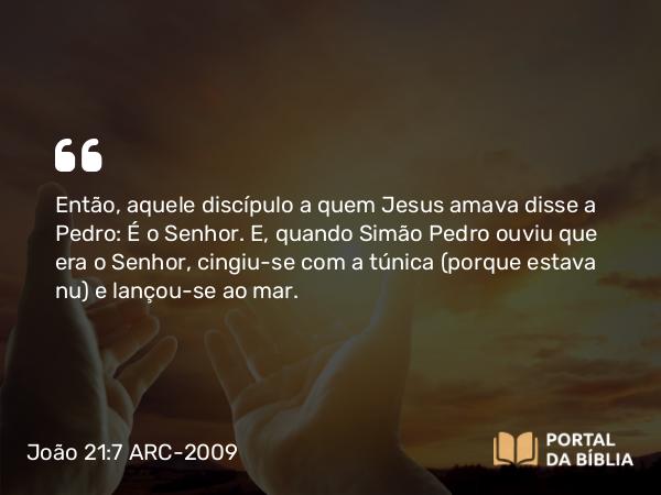 João 21:7 ARC-2009 - Então, aquele discípulo a quem Jesus amava disse a Pedro: É o Senhor. E, quando Simão Pedro ouviu que era o Senhor, cingiu-se com a túnica (porque estava nu) e lançou-se ao mar.