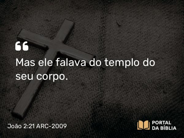 João 2:21 ARC-2009 - Mas ele falava do templo do seu corpo.