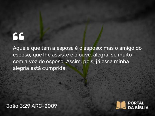 João 3:29 ARC-2009 - Aquele que tem a esposa é o esposo; mas o amigo do esposo, que lhe assiste e o ouve, alegra-se muito com a voz do esposo. Assim, pois, já essa minha alegria está cumprida.