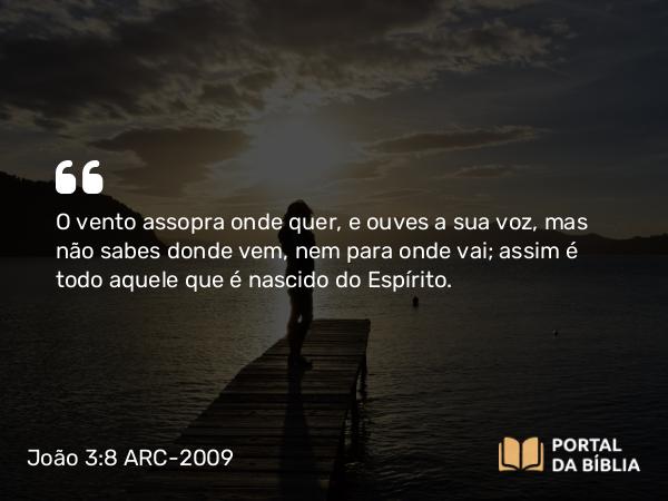 João 3:8 ARC-2009 - O vento assopra onde quer, e ouves a sua voz, mas não sabes donde vem, nem para onde vai; assim é todo aquele que é nascido do Espírito.