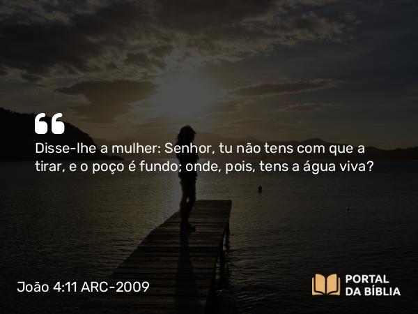 João 4:11 ARC-2009 - Disse-lhe a mulher: Senhor, tu não tens com que a tirar, e o poço é fundo; onde, pois, tens a água viva?