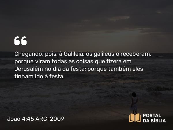 João 4:45 ARC-2009 - Chegando, pois, à Galileia, os galileus o receberam, porque viram todas as coisas que fizera em Jerusalém no dia da festa; porque também eles tinham ido à festa.