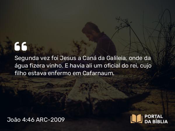 João 4:46 ARC-2009 - Segunda vez foi Jesus a Caná da Galileia, onde da água fizera vinho. E havia ali um oficial do rei, cujo filho estava enfermo em Cafarnaum.