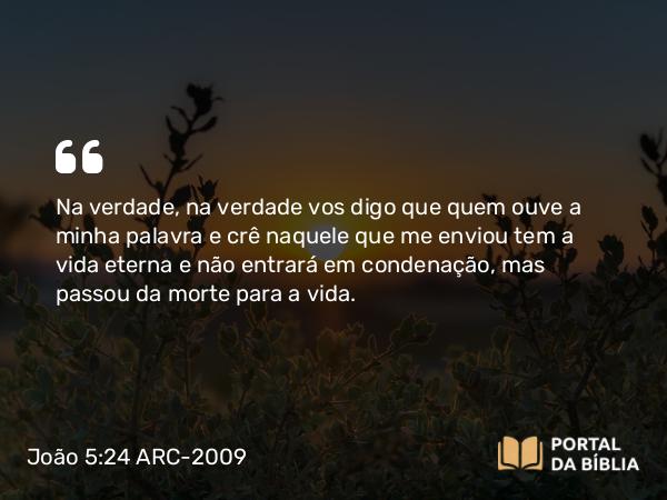 João 5:24 ARC-2009 - Na verdade, na verdade vos digo que quem ouve a minha palavra e crê naquele que me enviou tem a vida eterna e não entrará em condenação, mas passou da morte para a vida.