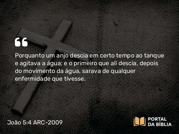 João 5:4 ARC-2009 - Porquanto um anjo descia em certo tempo ao tanque e agitava a água; e o primeiro que ali descia, depois do movimento da água, sarava de qualquer enfermidade que tivesse.