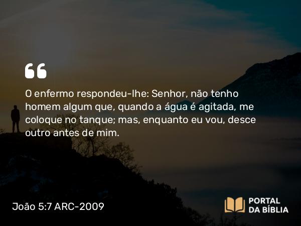 João 5:7 ARC-2009 - O enfermo respondeu-lhe: Senhor, não tenho homem algum que, quando a água é agitada, me coloque no tanque; mas, enquanto eu vou, desce outro antes de mim.