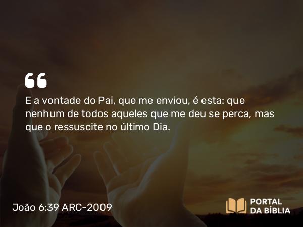 João 6:39-40 ARC-2009 - E a vontade do Pai, que me enviou, é esta: que nenhum de todos aqueles que me deu se perca, mas que o ressuscite no último Dia.