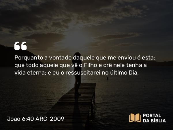 João 6:40 ARC-2009 - Porquanto a vontade daquele que me enviou é esta: que todo aquele que vê o Filho e crê nele tenha a vida eterna; e eu o ressuscitarei no último Dia.