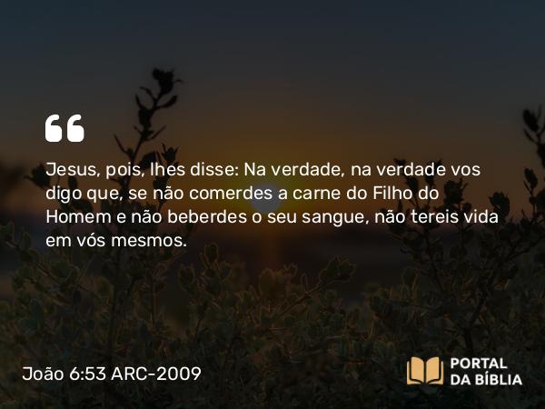 João 6:53 ARC-2009 - Jesus, pois, lhes disse: Na verdade, na verdade vos digo que, se não comerdes a carne do Filho do Homem e não beberdes o seu sangue, não tereis vida em vós mesmos.