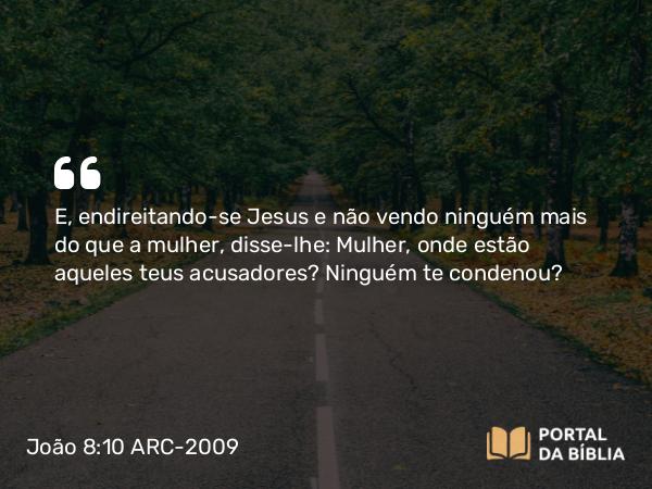 João 8:10 ARC-2009 - E, endireitando-se Jesus e não vendo ninguém mais do que a mulher, disse-lhe: Mulher, onde estão aqueles teus acusadores? Ninguém te condenou?