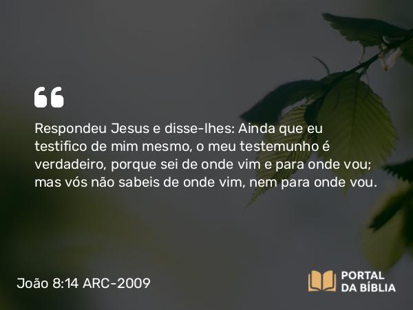 João 8:14 ARC-2009 - Respondeu Jesus e disse-lhes: Ainda que eu testifico de mim mesmo, o meu testemunho é verdadeiro, porque sei de onde vim e para onde vou; mas vós não sabeis de onde vim, nem para onde vou.