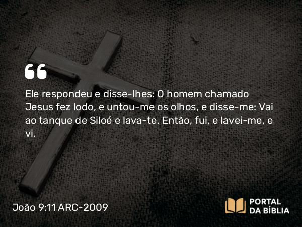 João 9:11 ARC-2009 - Ele respondeu e disse-lhes: O homem chamado Jesus fez lodo, e untou-me os olhos, e disse-me: Vai ao tanque de Siloé e lava-te. Então, fui, e lavei-me, e vi.