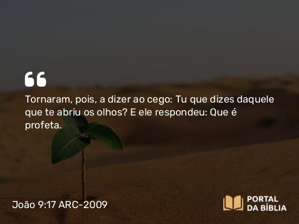 João 9:17 ARC-2009 - Tornaram, pois, a dizer ao cego: Tu que dizes daquele que te abriu os olhos? E ele respondeu: Que é profeta.