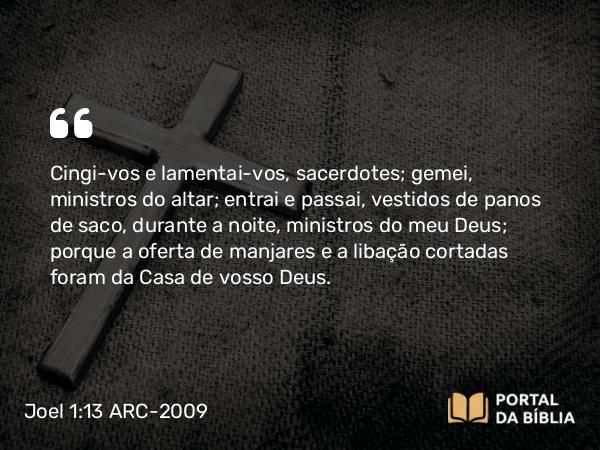 Joel 1:13 ARC-2009 - Cingi-vos e lamentai-vos, sacerdotes; gemei, ministros do altar; entrai e passai, vestidos de panos de saco, durante a noite, ministros do meu Deus; porque a oferta de manjares e a libação cortadas foram da Casa de vosso Deus.