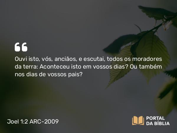 Joel 1:2 ARC-2009 - Ouvi isto, vós, anciãos, e escutai, todos os moradores da terra: Aconteceu isto em vossos dias? Ou também nos dias de vossos pais?