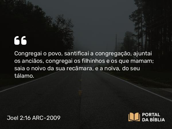 Joel 2:16 ARC-2009 - Congregai o povo, santificai a congregação, ajuntai os anciãos, congregai os filhinhos e os que mamam; saia o noivo da sua recâmara, e a noiva, do seu tálamo.