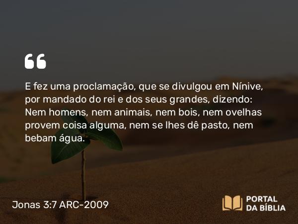 Jonas 3:7 ARC-2009 - E fez uma proclamação, que se divulgou em Nínive, por mandado do rei e dos seus grandes, dizendo: Nem homens, nem animais, nem bois, nem ovelhas provem coisa alguma, nem se lhes dê pasto, nem bebam água.