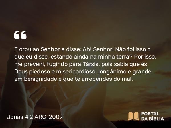 Jonas 4:2 ARC-2009 - E orou ao Senhor e disse: Ah! Senhor! Não foi isso o que eu disse, estando ainda na minha terra? Por isso, me preveni, fugindo para Társis, pois sabia que és Deus piedoso e misericordioso, longânimo e grande em benignidade e que te arrependes do mal.