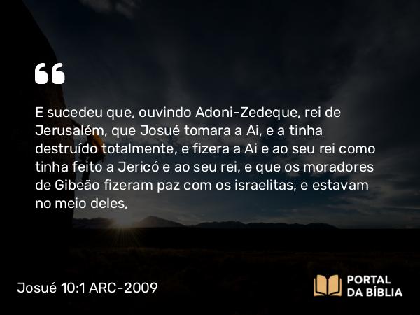 Josué 10:1 ARC-2009 - E sucedeu que, ouvindo Adoni-Zedeque, rei de Jerusalém, que Josué tomara a Ai, e a tinha destruído totalmente, e fizera a Ai e ao seu rei como tinha feito a Jericó e ao seu rei, e que os moradores de Gibeão fizeram paz com os israelitas, e estavam no meio deles,